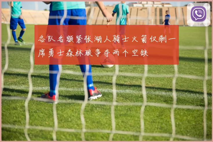 各队名额紧张湖人骑士火箭仅剩一席勇士森林狼争夺两个空缺