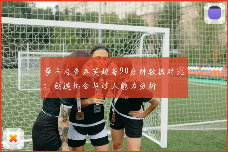萨卡与多库英超每90分钟数据对比：创造机会与过人能力分析
