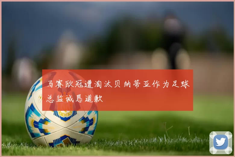 马赛欧冠遭淘汰贝纳蒂亚作为足球总监诚恳道歉