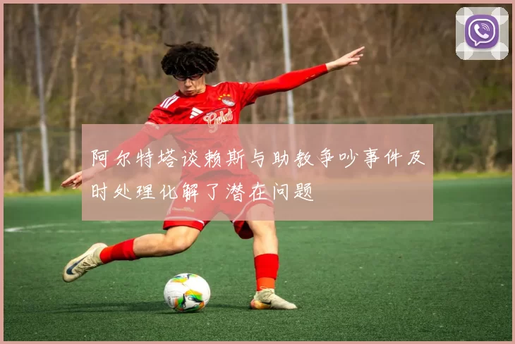 阿尔特塔谈赖斯与助教争吵事件及时处理化解了潜在问题